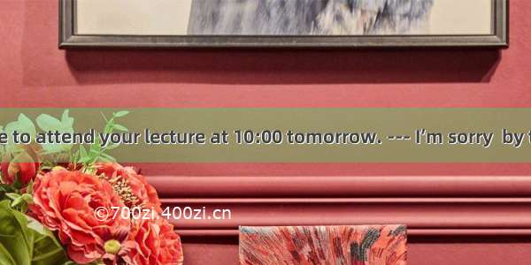 --- I will come to attend your lecture at 10:00 tomorrow. --- I’m sorry  by then my lectu