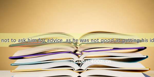 I advise you not to ask him for advice  as he was not good at getting his ideas .A. along
