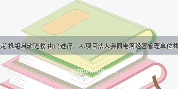 根据有关规定 机组启动验收 由()进行。A.项目法人会同电网经营管理单位共同组织机组