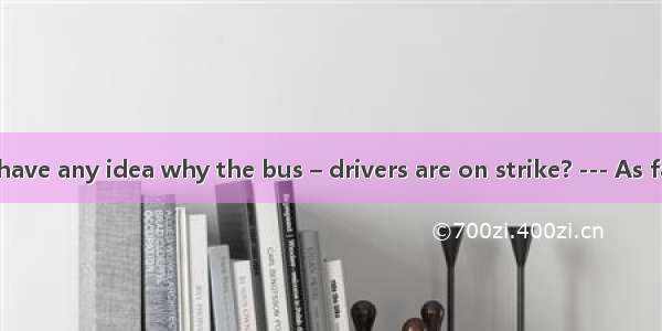 11．--- Do you have any idea why the bus – drivers are on strike? --- As far as I know  the
