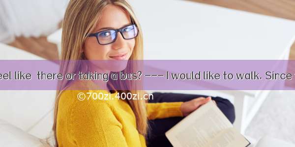 --- Do you feel like  there or taking a bus? --- I would like to walk. Since there isn’t