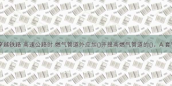 燃气管道穿越铁路 高速公路时 燃气管道外应加()并提高燃气管道的()。A.套管B.绝缘防