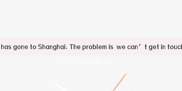 It is believed  he has gone to Shanghai. The problem is  we can’t get in touch with him.A.