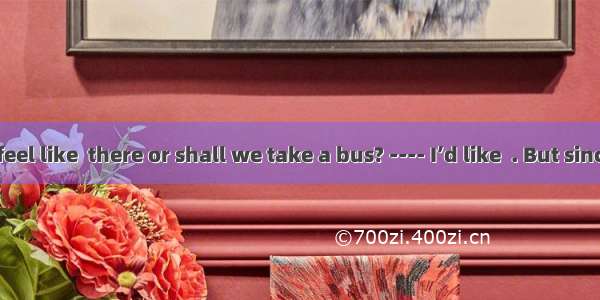 --- Do you feel like  there or shall we take a bus? ---- I’d like  . But since there isn’