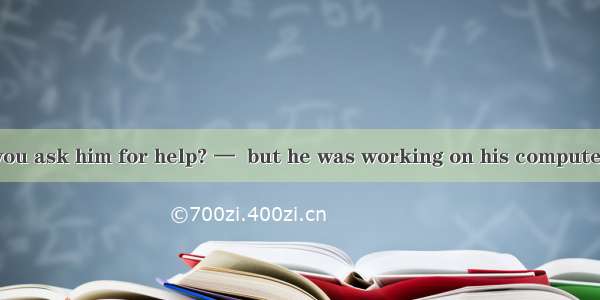 35．—Why didn\'t you ask him for help? —  but he was working on his computer．A. I had wanted