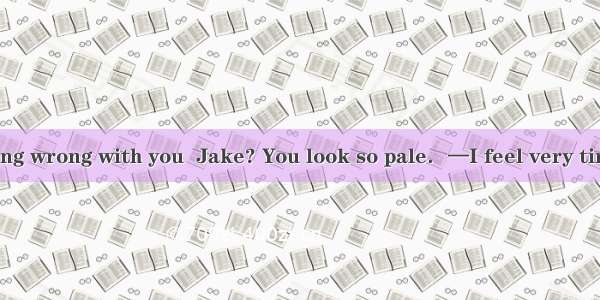 —Is there anything wrong with you  Jake? You look so pale．—I feel very tired．I on this bor