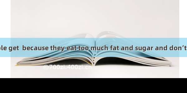 Today some people get  because they eat too much fat and sugar and don’t take enough .A. f