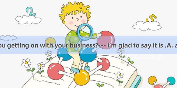 --- How are you getting on with your business?--- I’m glad to say it is .A. adding upB. br