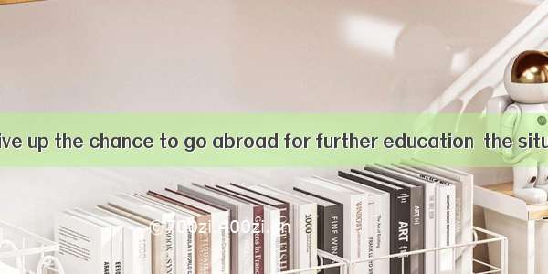 He will never give up the chance to go abroad for further education  the situation is.A.