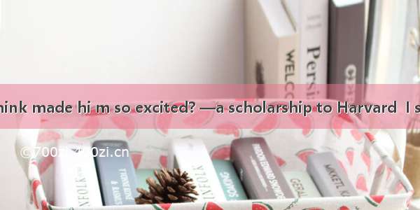 ．—What do you think made hi m so excited? —a scholarship to Harvard  I suppose.A. He has w