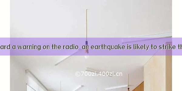 We have just heard a warning on the radio  an earthquake is likely to strike that area ag