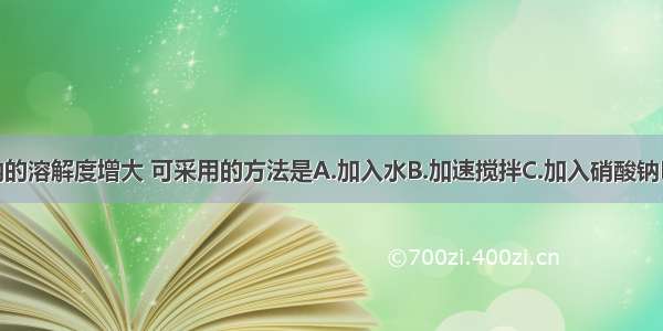 要使硝酸钠的溶解度增大 可采用的方法是A.加入水B.加速搅拌C.加入硝酸钠D.升高温度