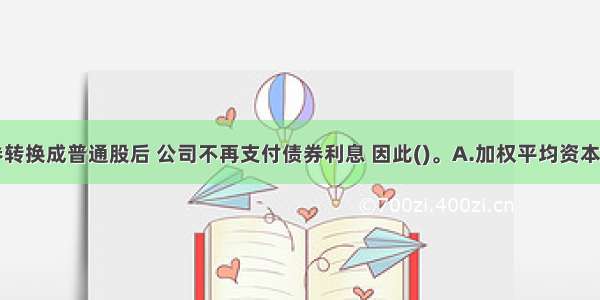 可转换债券转换成普通股后 公司不再支付债券利息 因此()。A.加权平均资本成本将下降