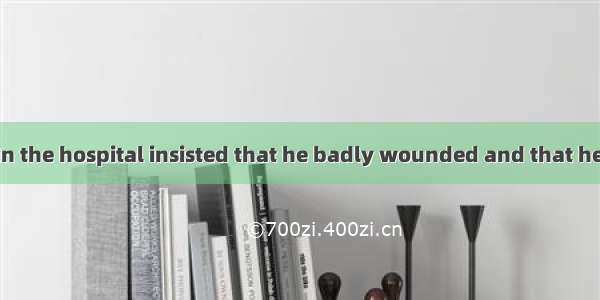 All the doctors in the hospital insisted that he badly wounded and that he at onceA. shou