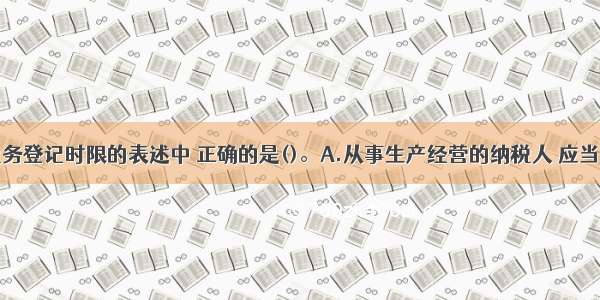 下列关于税务登记时限的表述中 正确的是()。A.从事生产经营的纳税人 应当自领取营业