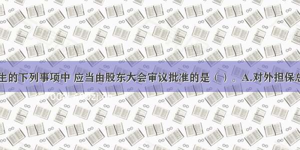 上市公司发生的下列事项中 应当由股东大会审议批准的是（）。A.对外担保总额达到最近