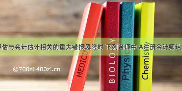 在识别和评估与会计估计相关的重大错报风险时 下列各项中 A注册会计师认为应当了解