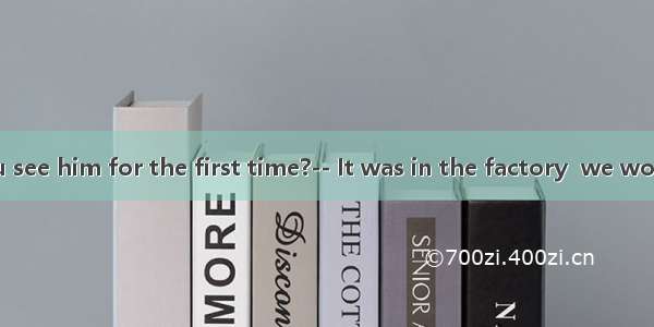 --Where did you see him for the first time?-- It was in the factory  we worked.A. thatB. w