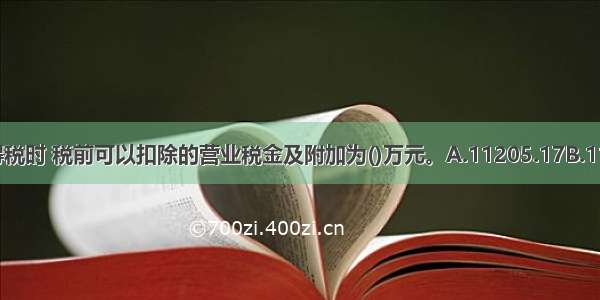 计算企业所得税时 税前可以扣除的营业税金及附加为()万元。A.11205.17B.11817.26C.11