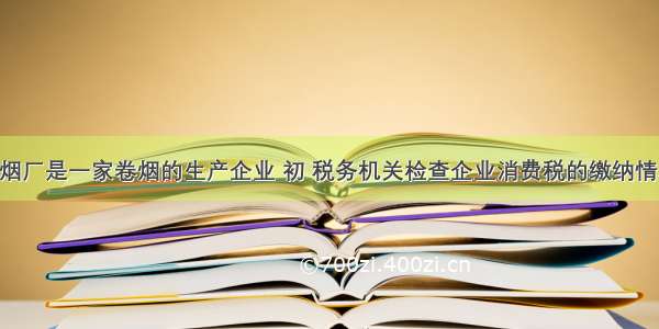 华山卷烟厂是一家卷烟的生产企业 初 税务机关检查企业消费税的缴纳情况 发现