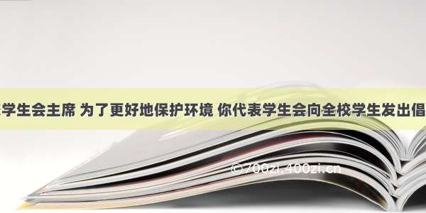 假如你是校学生会主席 为了更好地保护环境 你代表学生会向全校学生发出倡议。请根据