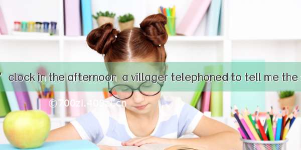 It was three o’clock in the afternoon  a villager telephoned to tell me the surprising dis