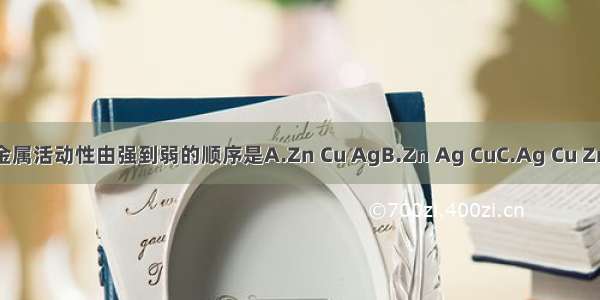 铜 锌 银三种金属活动性由强到弱的顺序是A.Zn Cu AgB.Zn Ag CuC.Ag Cu ZnD.Ag Zn Cu