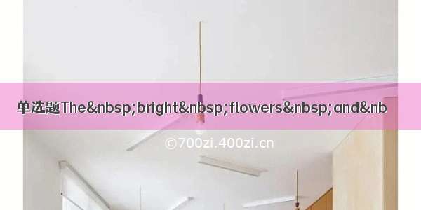 单选题The&nbsp;bright&nbsp;flowers&nbsp;and&nb