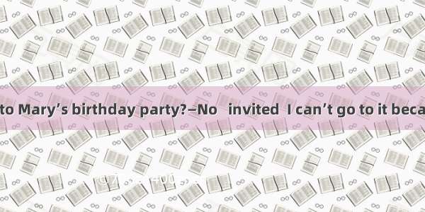 —Will you go to Mary’s birthday party?—No   invited  I can’t go to it because I’ll be too