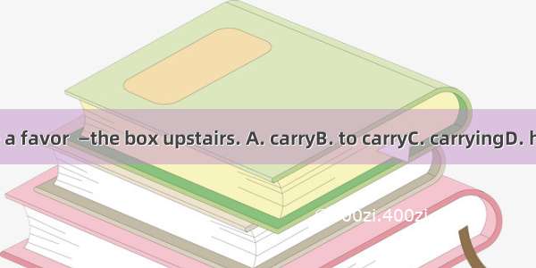 Please do me a favor  —the box upstairs. A. carryB. to carryC. carryingD. having carried