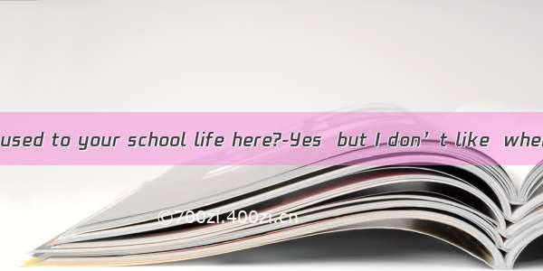 ---Have you got used to your school life here?-Yes  but I don’t like  when we have to d