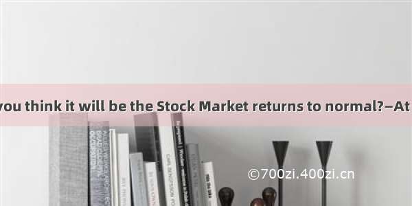 —How long do you think it will be the Stock Market returns to normal?—At least one year  I