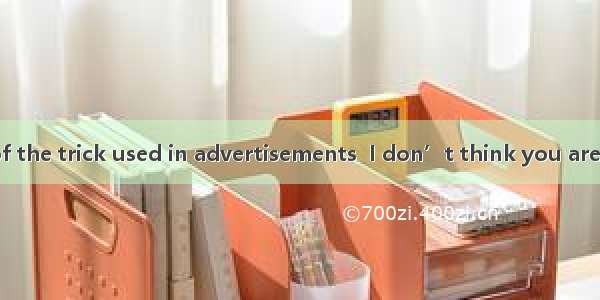 you are aware of the trick used in advertisements  I don’t think you are eager to buy.A.