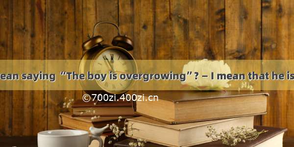 — What do you mean saying “The boy is overgrowing”? — I mean that he is tall his age.A. ab