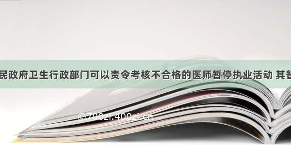 县级以上人民政府卫生行政部门可以责令考核不合格的医师暂停执业活动 其暂停执业活动