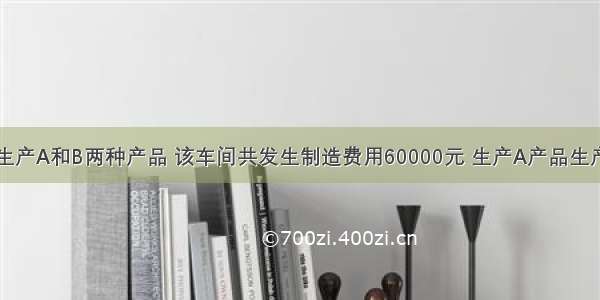 某生产车间生产A和B两种产品 该车间共发生制造费用60000元 生产A产品生产工人工时为