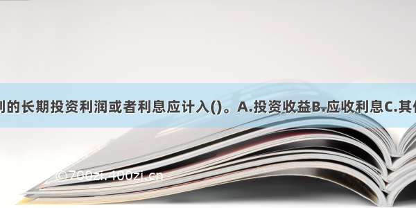 事业单位收到的长期投资利润或者利息应计入()。A.投资收益B.应收利息C.其他收入D.营业