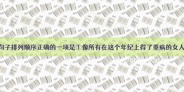 单选题下列句子排列顺序正确的一项是①像所有在这个年纪上得了重病的女人一样 她一天