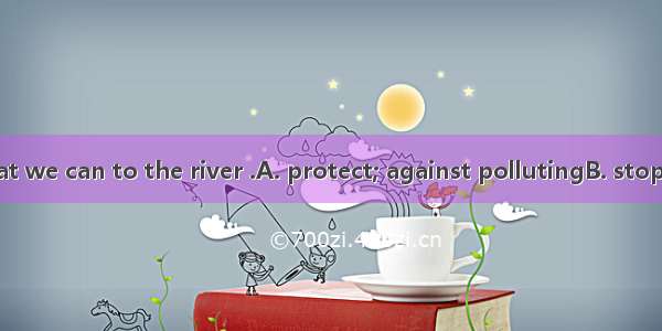 We must do what we can to the river .A. protect; against pollutingB. stop; pollutingC. kee