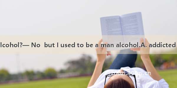 — Do you drink alcohol?— No  but I used to be a man alcohol.A. addicted toB. was addicted