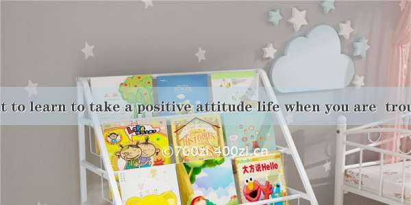 It is important to learn to take a positive attitude life when you are  trouble.A. to; und