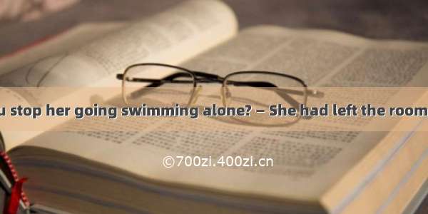 — Why didn't you stop her going swimming alone? — She had left the room  I had time to do