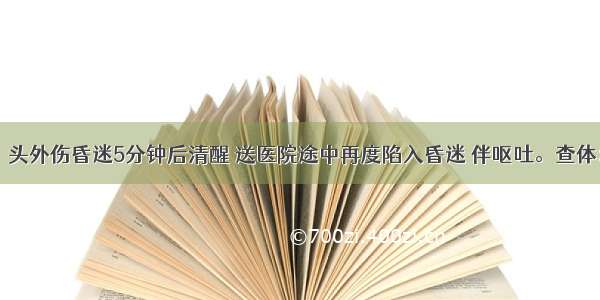 男 25岁。头外伤昏迷5分钟后清醒 送医院途中再度陷入昏迷 伴呕吐。查体：浅昏迷 