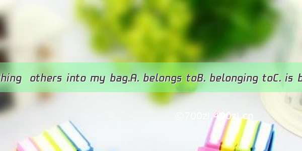 I never put anything  others into my bag.A. belongs toB. belonging toC. is belonging toD.