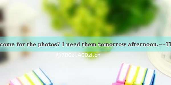 ----When can I come for the photos? I need them tomorrow afternoon.--Theybe ready by 12