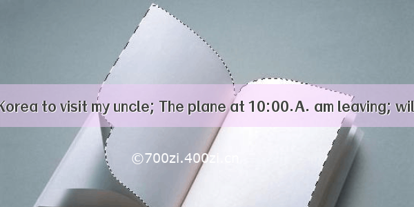 Hurry up. I for Korea to visit my uncle; The plane at 10:00.A. am leaving; will leaveB. l