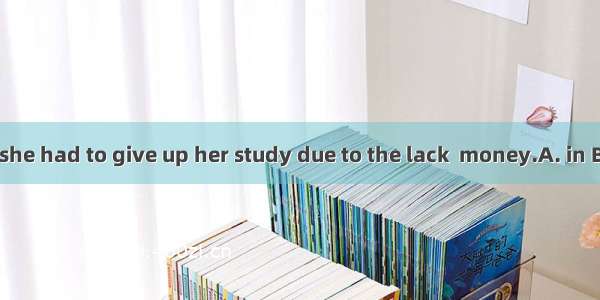 It’s said that she had to give up her study due to the lack  money.A. in B. onC. atD. of