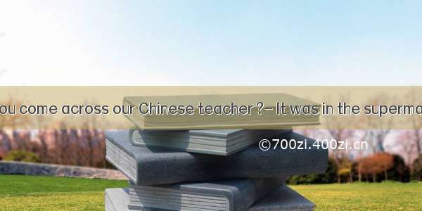 ---Where did you come across our Chinese teacher ?- It was in the supermarket I purchas