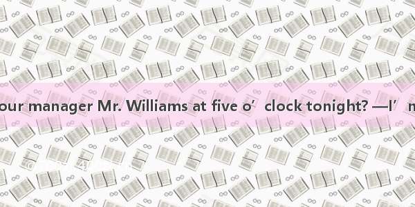 —May I speak to your manager Mr. Williams at five o’clock tonight? —I’m sorry  Mr. William