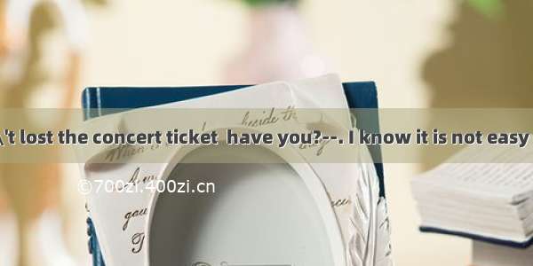 ---You haven\'t lost the concert ticket  have you?--. I know it is not easy to get another